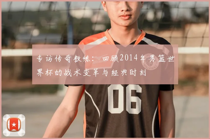 专访传奇教练：回顾2014年男篮世界杯的战术变革与经典时刻