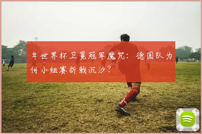 年世界杯卫冕冠军魔咒：德国队为何小组赛折戟沉沙？