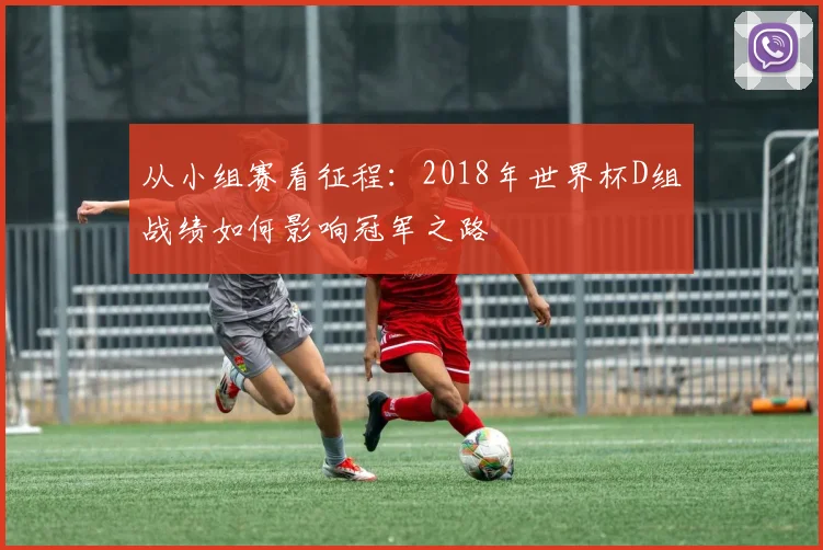 从小组赛看征程：2018年世界杯D组战绩如何影响冠军之路