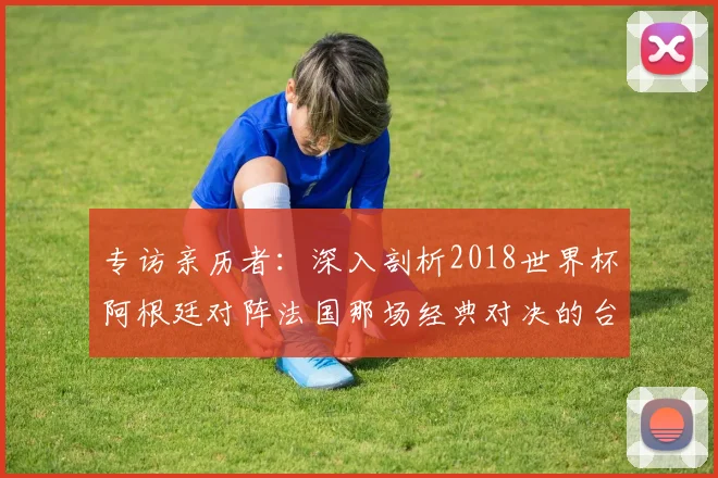 专访亲历者：深入剖析2018世界杯阿根廷对阵法国那场经典对决的台前幕后