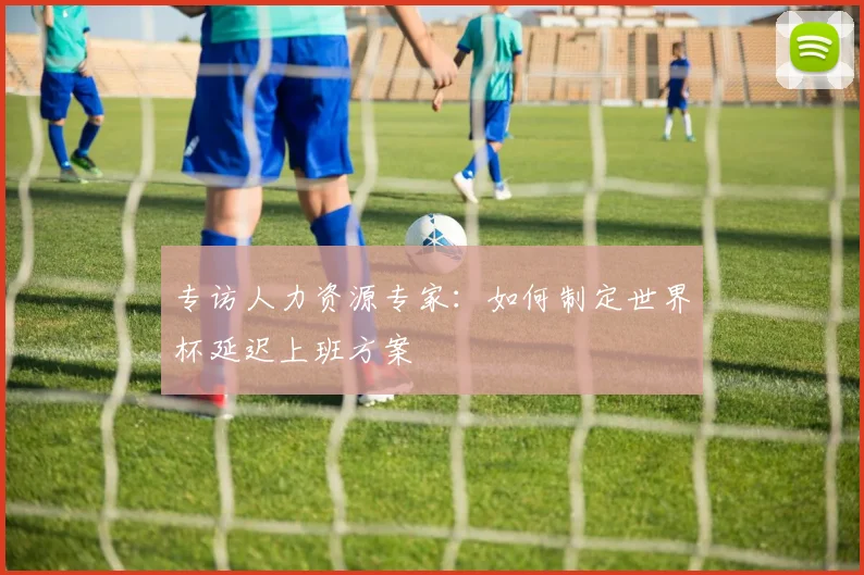 专访人力资源专家：如何制定世界杯延迟上班方案