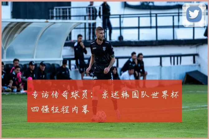专访传奇球员：亲述韩国队世界杯四强征程内幕