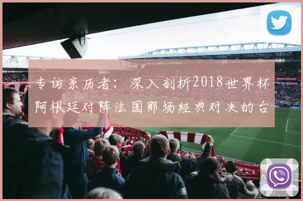 专访亲历者：深入剖析2018世界杯阿根廷对阵法国那场经典对决的台前幕后
