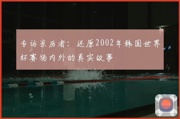 专访亲历者：还原2002年韩国世界杯赛场内外的真实故事