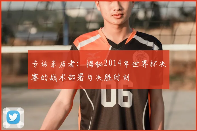 专访亲历者：揭秘2014年世界杯决赛的战术部署与决胜时刻
