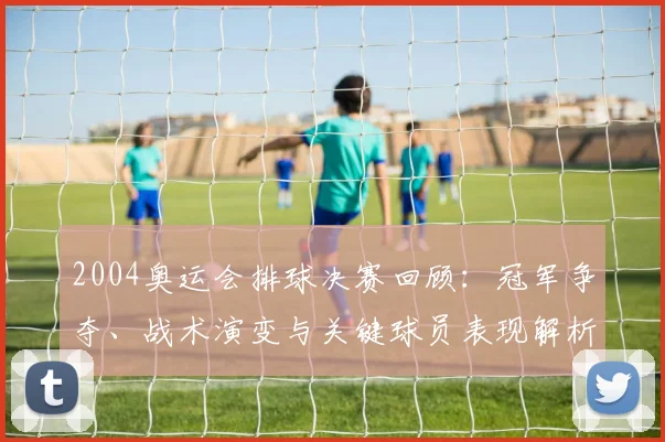 2004奥运会排球决赛回顾：冠军争夺、战术演变与关键球员表现解析