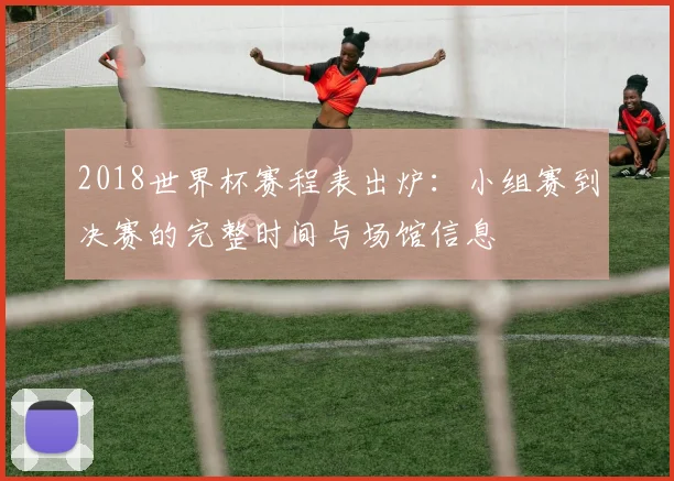 2018世界杯赛程表出炉：小组赛到决赛的完整时间与场馆信息