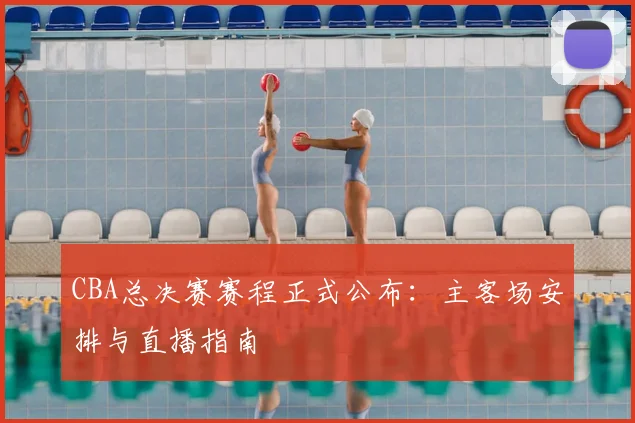 CBA总决赛赛程正式公布：主客场安排与直播指南