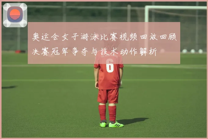 奥运会女子游泳比赛视频回放回顾决赛冠军争夺与技术动作解析