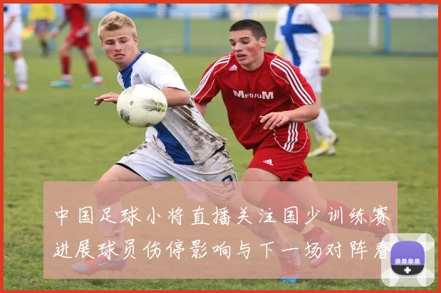 中国足球小将直播关注国少训练赛进展球员伤停影响与下一场对阵看点