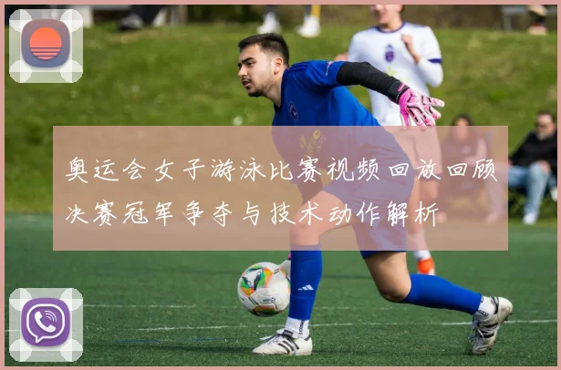 奥运会女子游泳比赛视频回放回顾决赛冠军争夺与技术动作解析