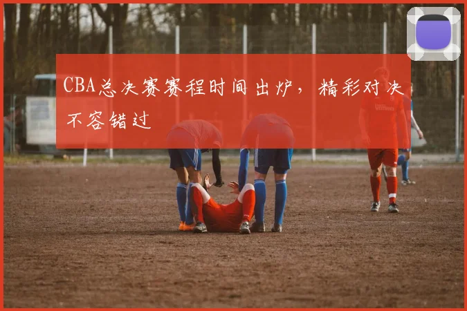 CBA总决赛赛程时间出炉，精彩对决不容错过