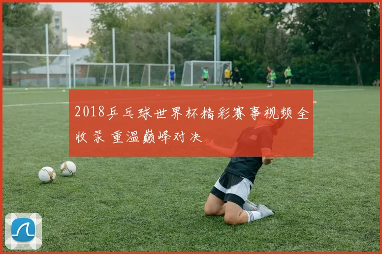 2018乒乓球世界杯精彩赛事视频全收录 重温巅峰对决