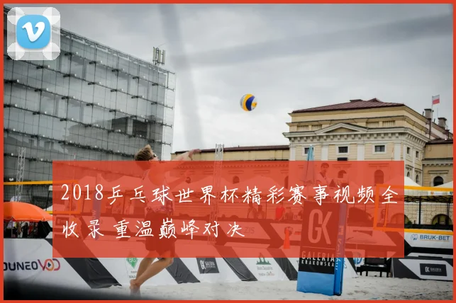 2018乒乓球世界杯精彩赛事视频全收录 重温巅峰对决