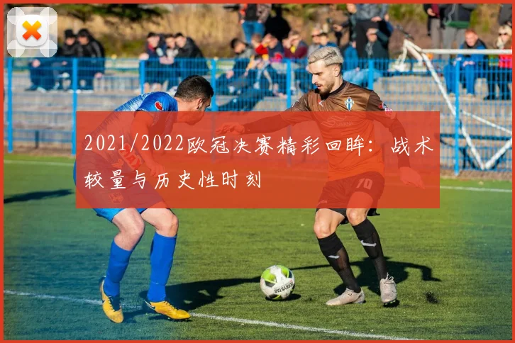 2021/2022欧冠决赛精彩回眸：战术较量与历史性时刻