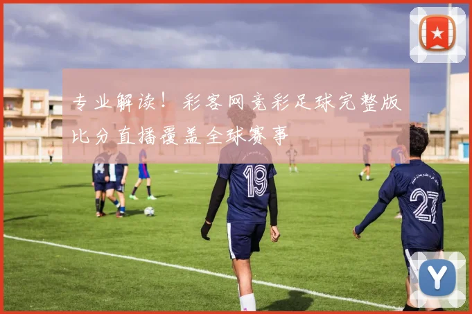 专业解读！彩客网竞彩足球完整版比分直播覆盖全球赛事