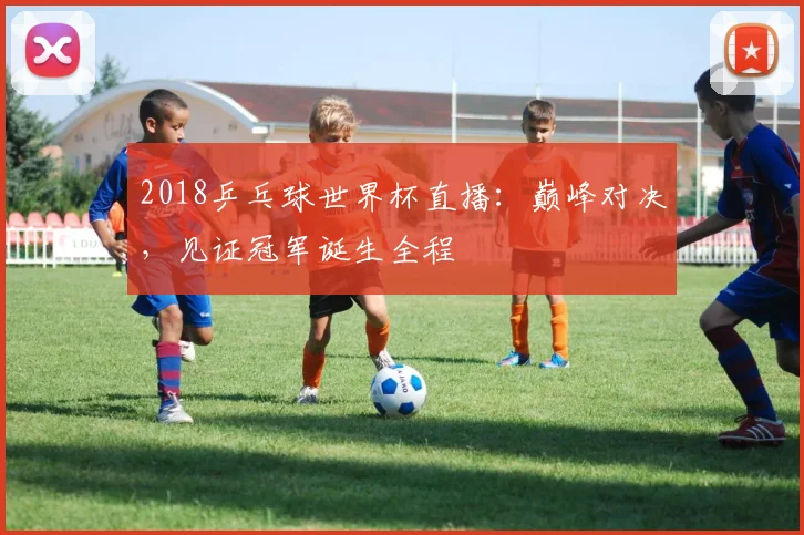 2018乒乓球世界杯直播：巅峰对决，见证冠军诞生全程