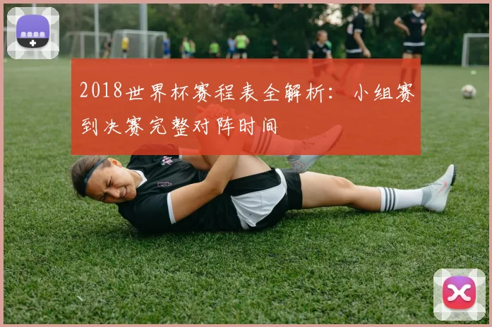 2018世界杯赛程表全解析：小组赛到决赛完整对阵时间